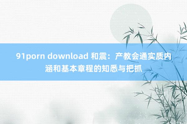 91porn download 和震：产教会通实质内涵和基本章程的知悉与把抓