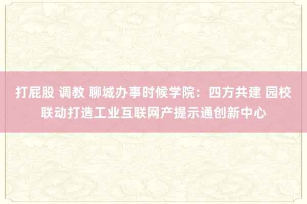 打屁股 调教 聊城办事时候学院：四方共建 园校联动打造工业互联网产提示通创新中心