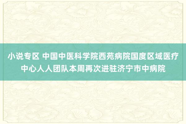 小说专区 中国中医科学院西苑病院国度区域医疗中心人人团队本周再次进驻济宁市中病院