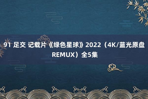 91 足交 记载片《绿色星球》2022（4K/蓝光原盘 REMUX）全5集