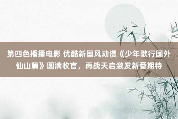 第四色播播电影 优酷新国风动漫《少年歌行国外仙山篇》圆满收官，再战天启激发新番期待