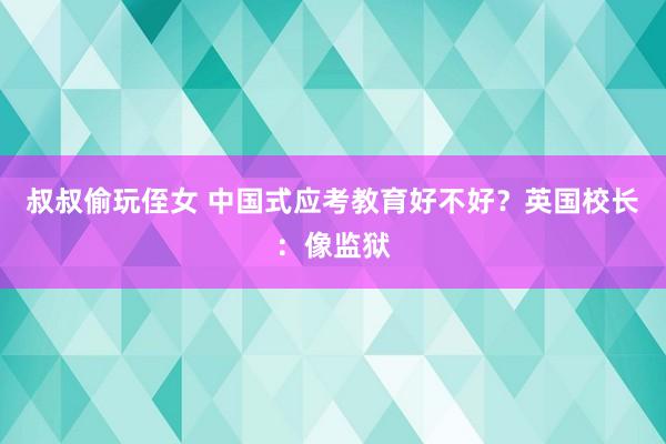 叔叔偷玩侄女 中国式应考教育好不好？英国校长：像监狱