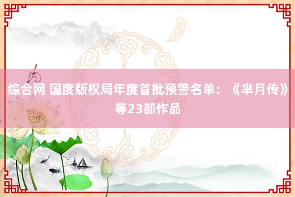 综合网 国度版权局年度首批预警名单：《芈月传》等23部作品