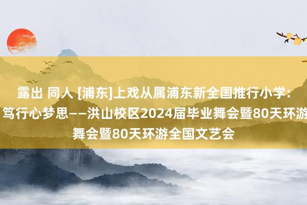 露出 同人 [浦东]上戏从属浦东新全国推行小学:环游星全国 笃行心梦思——洪山校区2024届毕业舞会暨80天环游全国文艺会