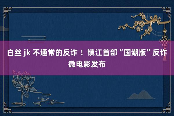 白丝 jk 不通常的反诈 ！镇江首部“国潮版”反诈微电影发布