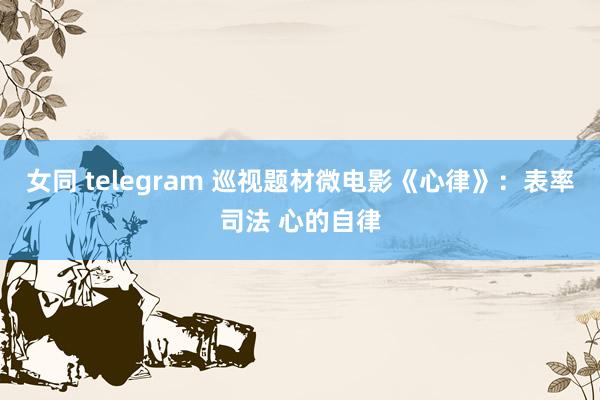 女同 telegram 巡视题材微电影《心律》：表率司法 心的自律