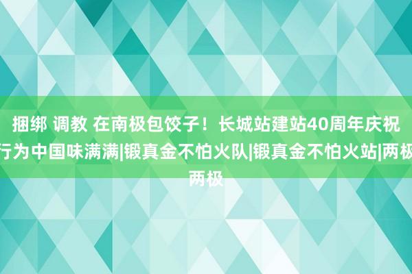 捆绑 调教 在南极包饺子！长城站建站40周年庆祝行为中国味满满|锻真金不怕火队|锻真金不怕火站|两极