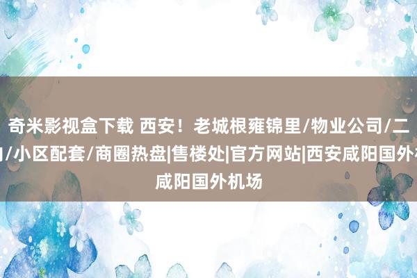 奇米影视盒下载 西安！老城根雍锦里/物业公司/二环内/小区配套/商圈热盘|售楼处|官方网站|西安咸阳国外机场